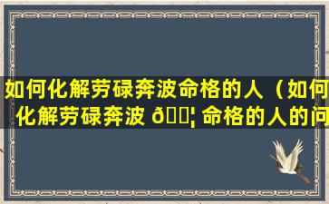 如何化解劳碌奔波命格的人（如何化解劳碌奔波 🐦 命格的人的问题）